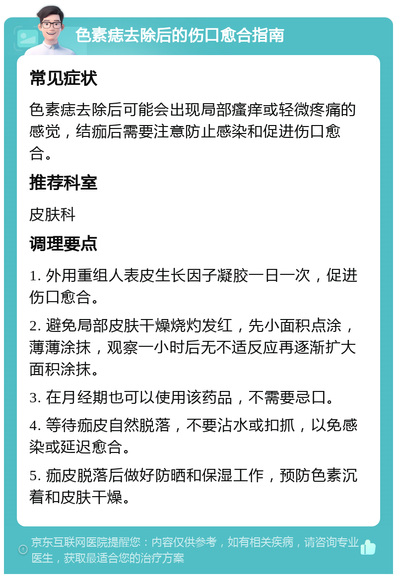 色素痣去除后的伤口愈合指南 常见症状 色素痣去除后可能会出现局部瘙痒或轻微疼痛的感觉，结痂后需要注意防止感染和促进伤口愈合。 推荐科室 皮肤科 调理要点 1. 外用重组人表皮生长因子凝胶一日一次，促进伤口愈合。 2. 避免局部皮肤干燥烧灼发红，先小面积点涂，薄薄涂抹，观察一小时后无不适反应再逐渐扩大面积涂抹。 3. 在月经期也可以使用该药品，不需要忌口。 4. 等待痂皮自然脱落，不要沾水或扣抓，以免感染或延迟愈合。 5. 痂皮脱落后做好防晒和保湿工作，预防色素沉着和皮肤干燥。