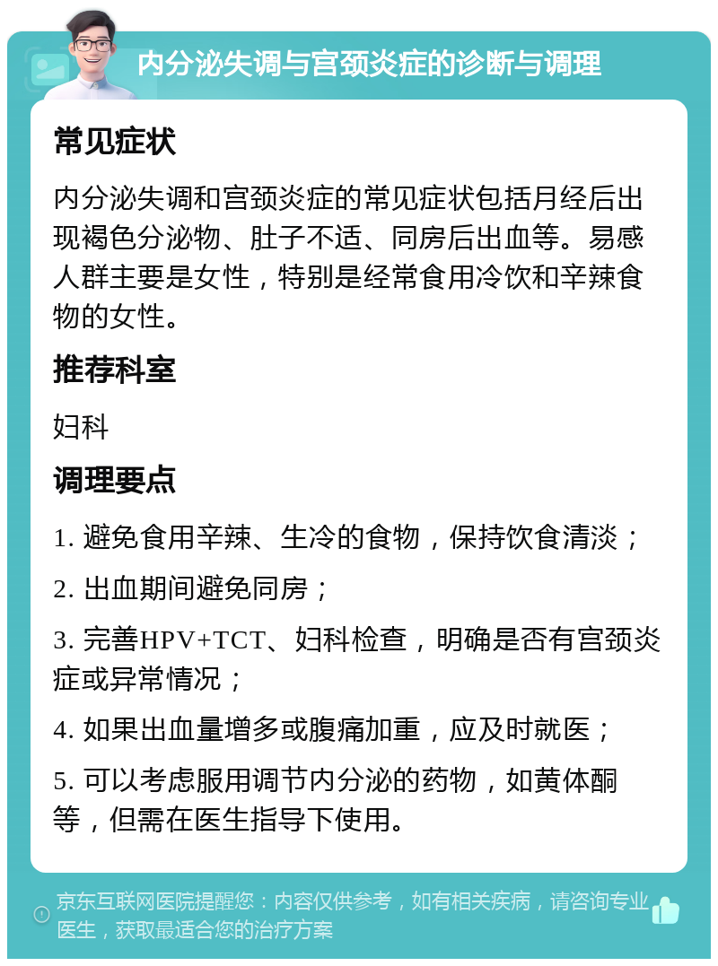 内分泌失调与宫颈炎症的诊断与调理 常见症状 内分泌失调和宫颈炎症的常见症状包括月经后出现褐色分泌物、肚子不适、同房后出血等。易感人群主要是女性，特别是经常食用冷饮和辛辣食物的女性。 推荐科室 妇科 调理要点 1. 避免食用辛辣、生冷的食物，保持饮食清淡； 2. 出血期间避免同房； 3. 完善HPV+TCT、妇科检查，明确是否有宫颈炎症或异常情况； 4. 如果出血量增多或腹痛加重，应及时就医； 5. 可以考虑服用调节内分泌的药物，如黄体酮等，但需在医生指导下使用。