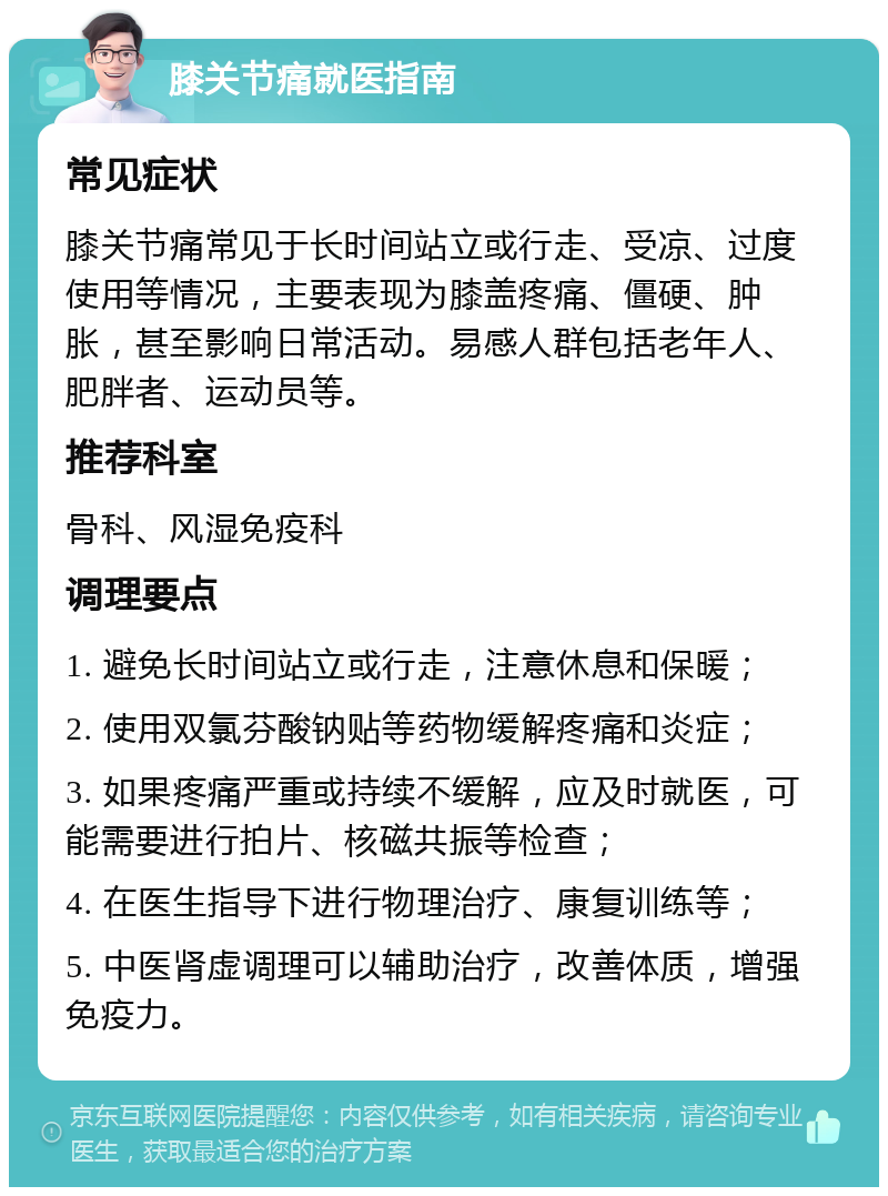 膝关节痛就医指南 常见症状 膝关节痛常见于长时间站立或行走、受凉、过度使用等情况，主要表现为膝盖疼痛、僵硬、肿胀，甚至影响日常活动。易感人群包括老年人、肥胖者、运动员等。 推荐科室 骨科、风湿免疫科 调理要点 1. 避免长时间站立或行走，注意休息和保暖； 2. 使用双氯芬酸钠贴等药物缓解疼痛和炎症； 3. 如果疼痛严重或持续不缓解，应及时就医，可能需要进行拍片、核磁共振等检查； 4. 在医生指导下进行物理治疗、康复训练等； 5. 中医肾虚调理可以辅助治疗，改善体质，增强免疫力。