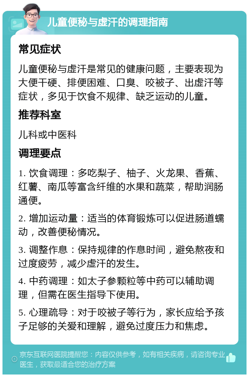 儿童便秘与虚汗的调理指南 常见症状 儿童便秘与虚汗是常见的健康问题，主要表现为大便干硬、排便困难、口臭、咬被子、出虚汗等症状，多见于饮食不规律、缺乏运动的儿童。 推荐科室 儿科或中医科 调理要点 1. 饮食调理：多吃梨子、柚子、火龙果、香蕉、红薯、南瓜等富含纤维的水果和蔬菜，帮助润肠通便。 2. 增加运动量：适当的体育锻炼可以促进肠道蠕动，改善便秘情况。 3. 调整作息：保持规律的作息时间，避免熬夜和过度疲劳，减少虚汗的发生。 4. 中药调理：如太子参颗粒等中药可以辅助调理，但需在医生指导下使用。 5. 心理疏导：对于咬被子等行为，家长应给予孩子足够的关爱和理解，避免过度压力和焦虑。