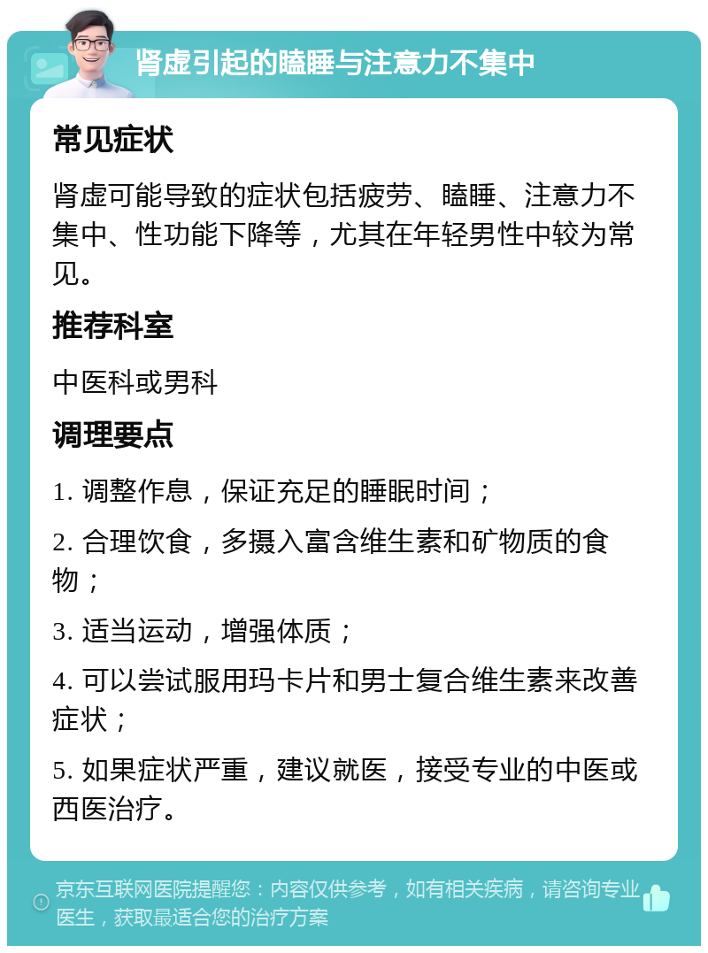 肾虚引起的瞌睡与注意力不集中 常见症状 肾虚可能导致的症状包括疲劳、瞌睡、注意力不集中、性功能下降等，尤其在年轻男性中较为常见。 推荐科室 中医科或男科 调理要点 1. 调整作息，保证充足的睡眠时间； 2. 合理饮食，多摄入富含维生素和矿物质的食物； 3. 适当运动，增强体质； 4. 可以尝试服用玛卡片和男士复合维生素来改善症状； 5. 如果症状严重，建议就医，接受专业的中医或西医治疗。