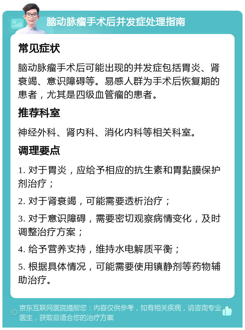 脑动脉瘤手术后并发症处理指南 常见症状 脑动脉瘤手术后可能出现的并发症包括胃炎、肾衰竭、意识障碍等。易感人群为手术后恢复期的患者，尤其是四级血管瘤的患者。 推荐科室 神经外科、肾内科、消化内科等相关科室。 调理要点 1. 对于胃炎，应给予相应的抗生素和胃黏膜保护剂治疗； 2. 对于肾衰竭，可能需要透析治疗； 3. 对于意识障碍，需要密切观察病情变化，及时调整治疗方案； 4. 给予营养支持，维持水电解质平衡； 5. 根据具体情况，可能需要使用镇静剂等药物辅助治疗。