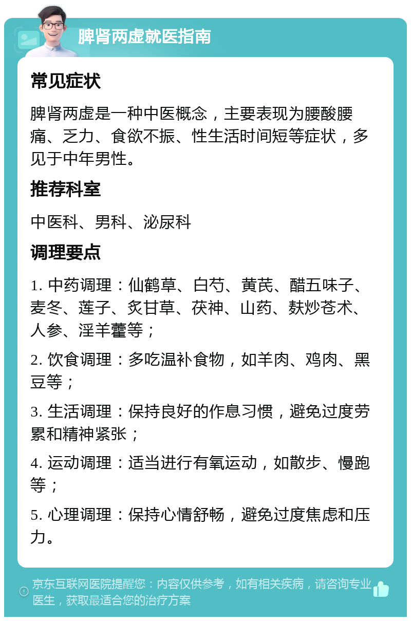 脾肾两虚就医指南 常见症状 脾肾两虚是一种中医概念，主要表现为腰酸腰痛、乏力、食欲不振、性生活时间短等症状，多见于中年男性。 推荐科室 中医科、男科、泌尿科 调理要点 1. 中药调理：仙鹤草、白芍、黄芪、醋五味子、麦冬、莲子、炙甘草、茯神、山药、麸炒苍术、人参、淫羊藿等； 2. 饮食调理：多吃温补食物，如羊肉、鸡肉、黑豆等； 3. 生活调理：保持良好的作息习惯，避免过度劳累和精神紧张； 4. 运动调理：适当进行有氧运动，如散步、慢跑等； 5. 心理调理：保持心情舒畅，避免过度焦虑和压力。