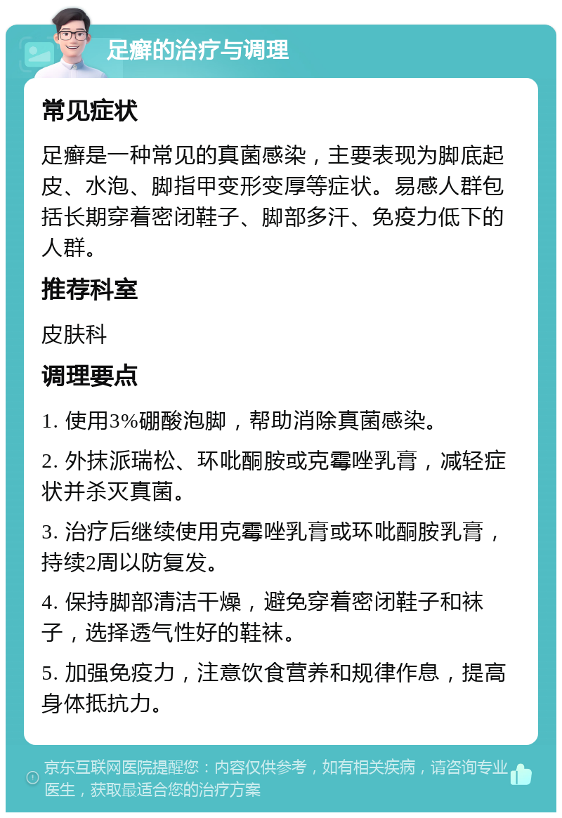 足癣的治疗与调理 常见症状 足癣是一种常见的真菌感染，主要表现为脚底起皮、水泡、脚指甲变形变厚等症状。易感人群包括长期穿着密闭鞋子、脚部多汗、免疫力低下的人群。 推荐科室 皮肤科 调理要点 1. 使用3%硼酸泡脚，帮助消除真菌感染。 2. 外抹派瑞松、环吡酮胺或克霉唑乳膏，减轻症状并杀灭真菌。 3. 治疗后继续使用克霉唑乳膏或环吡酮胺乳膏，持续2周以防复发。 4. 保持脚部清洁干燥，避免穿着密闭鞋子和袜子，选择透气性好的鞋袜。 5. 加强免疫力，注意饮食营养和规律作息，提高身体抵抗力。