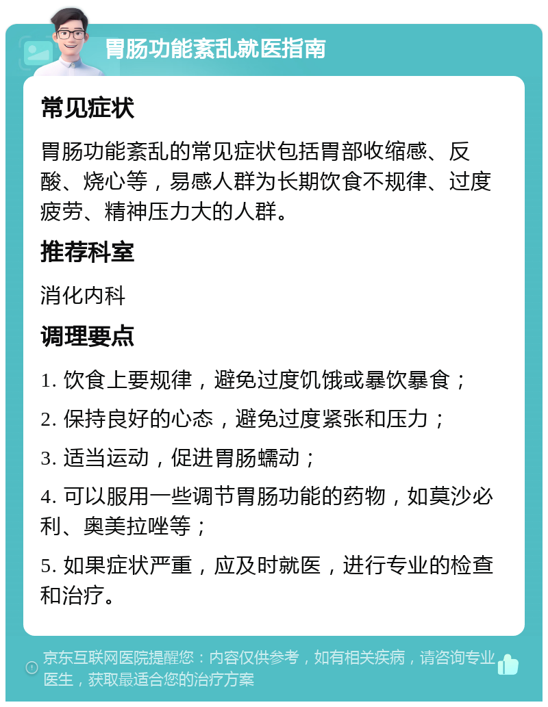 胃肠功能紊乱就医指南 常见症状 胃肠功能紊乱的常见症状包括胃部收缩感、反酸、烧心等，易感人群为长期饮食不规律、过度疲劳、精神压力大的人群。 推荐科室 消化内科 调理要点 1. 饮食上要规律，避免过度饥饿或暴饮暴食； 2. 保持良好的心态，避免过度紧张和压力； 3. 适当运动，促进胃肠蠕动； 4. 可以服用一些调节胃肠功能的药物，如莫沙必利、奥美拉唑等； 5. 如果症状严重，应及时就医，进行专业的检查和治疗。