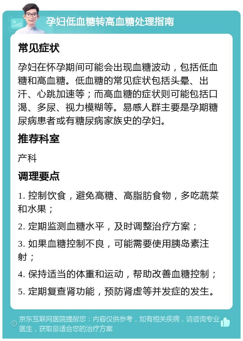 孕妇低血糖转高血糖处理指南 常见症状 孕妇在怀孕期间可能会出现血糖波动，包括低血糖和高血糖。低血糖的常见症状包括头晕、出汗、心跳加速等；而高血糖的症状则可能包括口渴、多尿、视力模糊等。易感人群主要是孕期糖尿病患者或有糖尿病家族史的孕妇。 推荐科室 产科 调理要点 1. 控制饮食，避免高糖、高脂肪食物，多吃蔬菜和水果； 2. 定期监测血糖水平，及时调整治疗方案； 3. 如果血糖控制不良，可能需要使用胰岛素注射； 4. 保持适当的体重和运动，帮助改善血糖控制； 5. 定期复查肾功能，预防肾虚等并发症的发生。