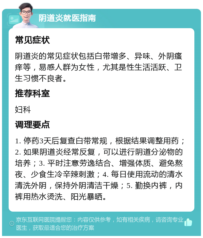 阴道炎就医指南 常见症状 阴道炎的常见症状包括白带增多、异味、外阴瘙痒等，易感人群为女性，尤其是性生活活跃、卫生习惯不良者。 推荐科室 妇科 调理要点 1. 停药3天后复查白带常规，根据结果调整用药；2. 如果阴道炎经常反复，可以进行阴道分泌物的培养；3. 平时注意劳逸结合、增强体质、避免熬夜、少食生冷辛辣刺激；4. 每日使用流动的清水清洗外阴，保持外阴清洁干燥；5. 勤换内裤，内裤用热水烫洗、阳光暴晒。