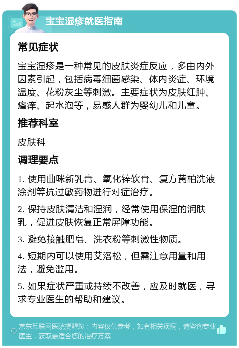 宝宝湿疹就医指南 常见症状 宝宝湿疹是一种常见的皮肤炎症反应，多由内外因素引起，包括病毒细菌感染、体内炎症、环境温度、花粉灰尘等刺激。主要症状为皮肤红肿、瘙痒、起水泡等，易感人群为婴幼儿和儿童。 推荐科室 皮肤科 调理要点 1. 使用曲咪新乳膏、氧化锌软膏、复方黄柏洗液涂剂等抗过敏药物进行对症治疗。 2. 保持皮肤清洁和湿润，经常使用保湿的润肤乳，促进皮肤恢复正常屏障功能。 3. 避免接触肥皂、洗衣粉等刺激性物质。 4. 短期内可以使用艾洛松，但需注意用量和用法，避免滥用。 5. 如果症状严重或持续不改善，应及时就医，寻求专业医生的帮助和建议。