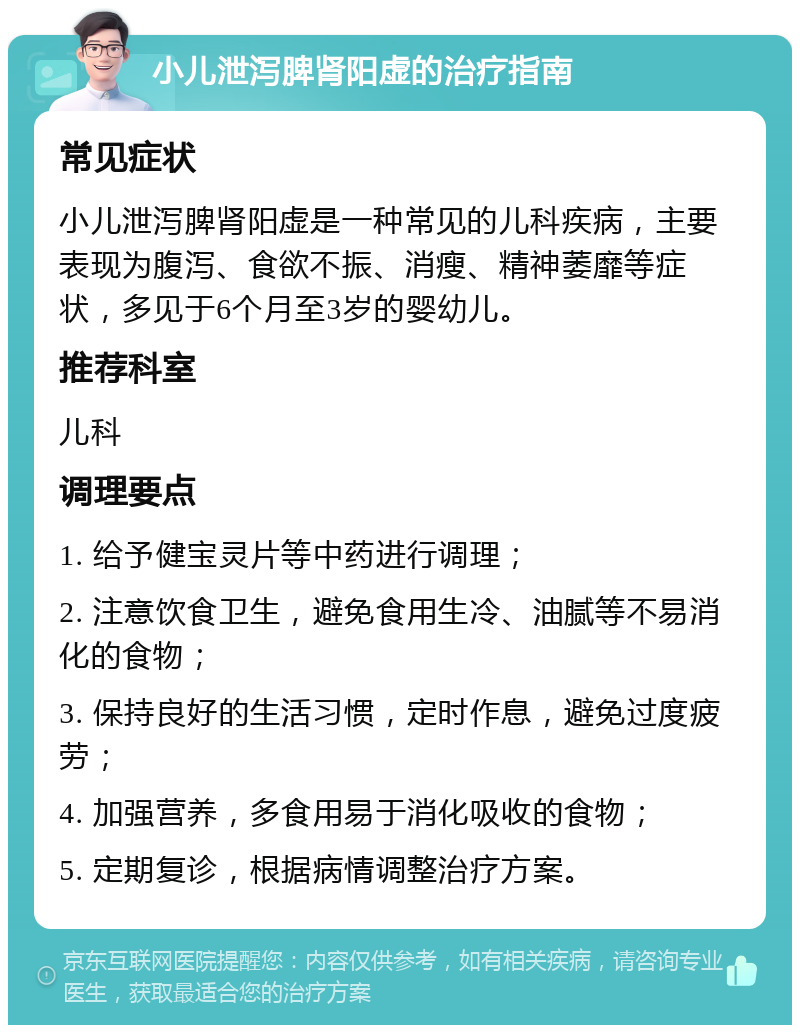 小儿泄泻脾肾阳虚的治疗指南 常见症状 小儿泄泻脾肾阳虚是一种常见的儿科疾病，主要表现为腹泻、食欲不振、消瘦、精神萎靡等症状，多见于6个月至3岁的婴幼儿。 推荐科室 儿科 调理要点 1. 给予健宝灵片等中药进行调理； 2. 注意饮食卫生，避免食用生冷、油腻等不易消化的食物； 3. 保持良好的生活习惯，定时作息，避免过度疲劳； 4. 加强营养，多食用易于消化吸收的食物； 5. 定期复诊，根据病情调整治疗方案。