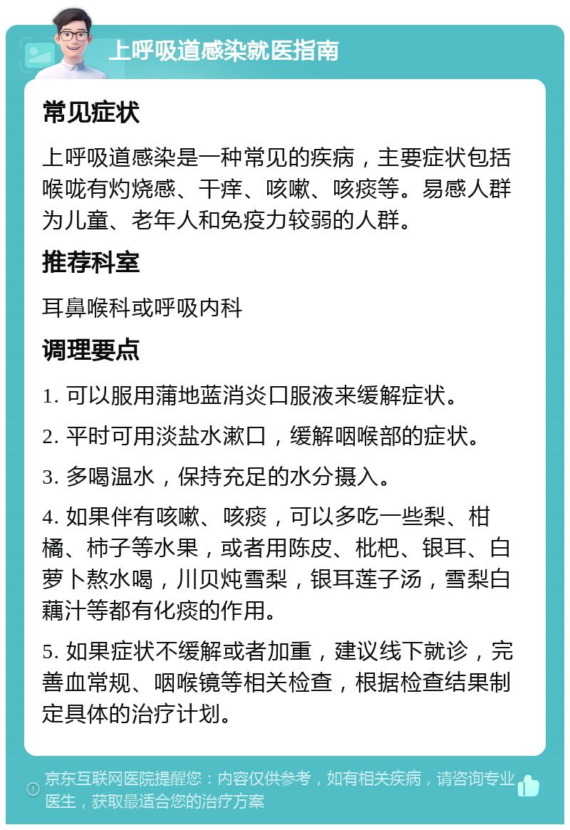 上呼吸道感染就医指南 常见症状 上呼吸道感染是一种常见的疾病，主要症状包括喉咙有灼烧感、干痒、咳嗽、咳痰等。易感人群为儿童、老年人和免疫力较弱的人群。 推荐科室 耳鼻喉科或呼吸内科 调理要点 1. 可以服用蒲地蓝消炎口服液来缓解症状。 2. 平时可用淡盐水漱口，缓解咽喉部的症状。 3. 多喝温水，保持充足的水分摄入。 4. 如果伴有咳嗽、咳痰，可以多吃一些梨、柑橘、柿子等水果，或者用陈皮、枇杷、银耳、白萝卜熬水喝，川贝炖雪梨，银耳莲子汤，雪梨白藕汁等都有化痰的作用。 5. 如果症状不缓解或者加重，建议线下就诊，完善血常规、咽喉镜等相关检查，根据检查结果制定具体的治疗计划。