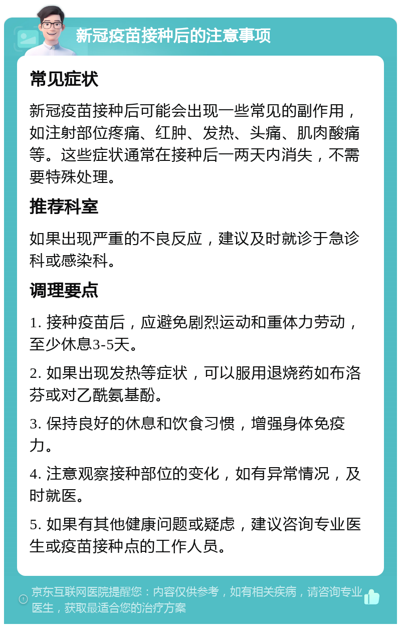 新冠疫苗接种后的注意事项 常见症状 新冠疫苗接种后可能会出现一些常见的副作用，如注射部位疼痛、红肿、发热、头痛、肌肉酸痛等。这些症状通常在接种后一两天内消失，不需要特殊处理。 推荐科室 如果出现严重的不良反应，建议及时就诊于急诊科或感染科。 调理要点 1. 接种疫苗后，应避免剧烈运动和重体力劳动，至少休息3-5天。 2. 如果出现发热等症状，可以服用退烧药如布洛芬或对乙酰氨基酚。 3. 保持良好的休息和饮食习惯，增强身体免疫力。 4. 注意观察接种部位的变化，如有异常情况，及时就医。 5. 如果有其他健康问题或疑虑，建议咨询专业医生或疫苗接种点的工作人员。