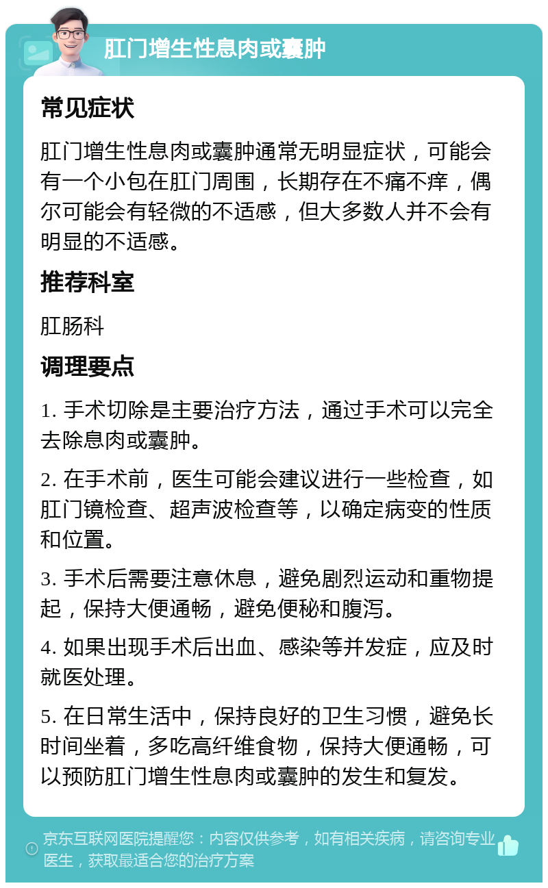 肛门增生性息肉或囊肿 常见症状 肛门增生性息肉或囊肿通常无明显症状，可能会有一个小包在肛门周围，长期存在不痛不痒，偶尔可能会有轻微的不适感，但大多数人并不会有明显的不适感。 推荐科室 肛肠科 调理要点 1. 手术切除是主要治疗方法，通过手术可以完全去除息肉或囊肿。 2. 在手术前，医生可能会建议进行一些检查，如肛门镜检查、超声波检查等，以确定病变的性质和位置。 3. 手术后需要注意休息，避免剧烈运动和重物提起，保持大便通畅，避免便秘和腹泻。 4. 如果出现手术后出血、感染等并发症，应及时就医处理。 5. 在日常生活中，保持良好的卫生习惯，避免长时间坐着，多吃高纤维食物，保持大便通畅，可以预防肛门增生性息肉或囊肿的发生和复发。