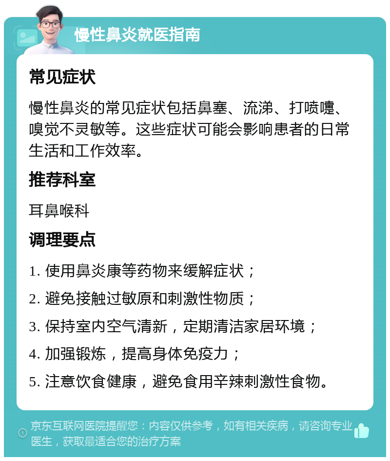 慢性鼻炎就医指南 常见症状 慢性鼻炎的常见症状包括鼻塞、流涕、打喷嚏、嗅觉不灵敏等。这些症状可能会影响患者的日常生活和工作效率。 推荐科室 耳鼻喉科 调理要点 1. 使用鼻炎康等药物来缓解症状； 2. 避免接触过敏原和刺激性物质； 3. 保持室内空气清新，定期清洁家居环境； 4. 加强锻炼，提高身体免疫力； 5. 注意饮食健康，避免食用辛辣刺激性食物。