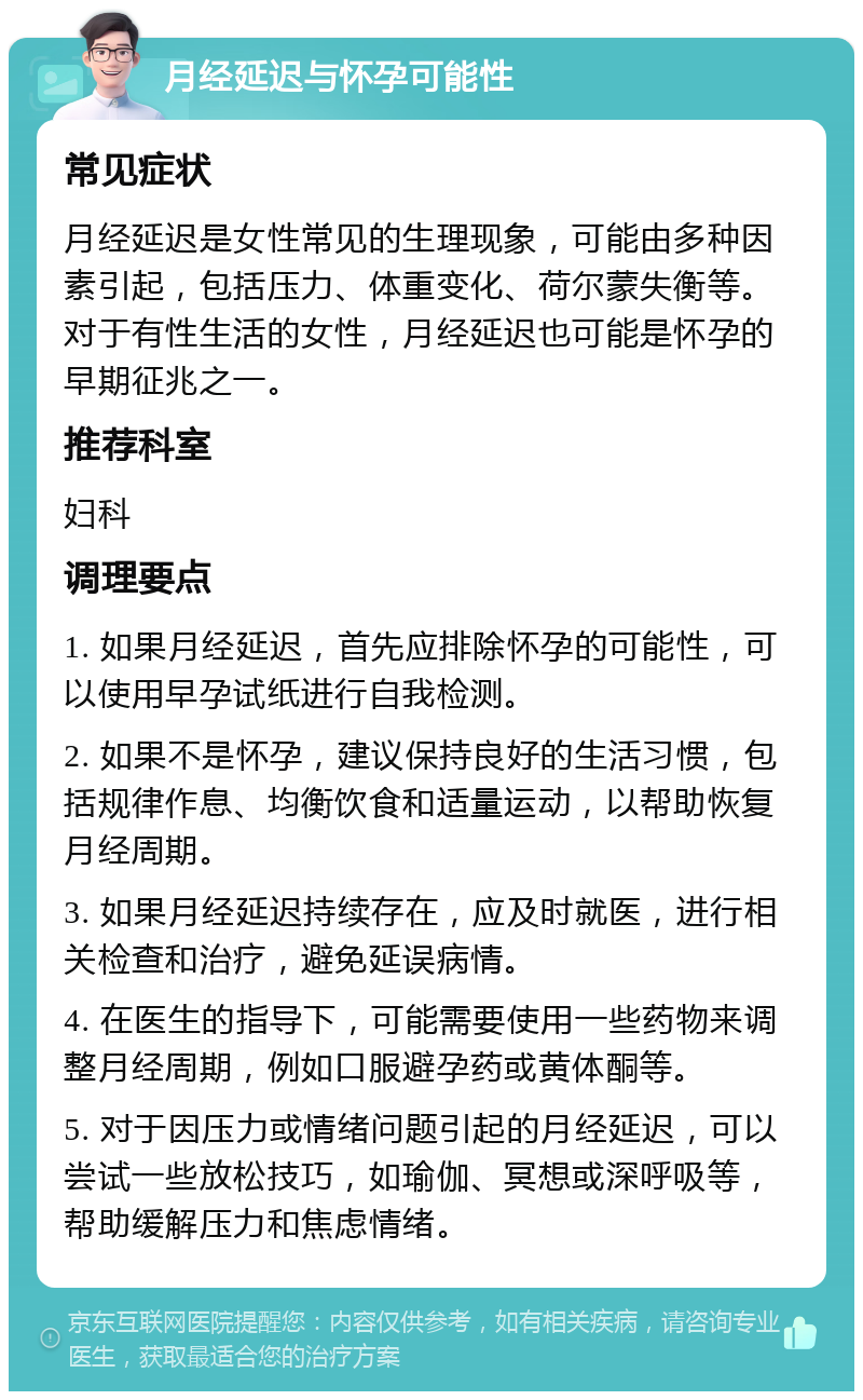 月经延迟与怀孕可能性 常见症状 月经延迟是女性常见的生理现象，可能由多种因素引起，包括压力、体重变化、荷尔蒙失衡等。对于有性生活的女性，月经延迟也可能是怀孕的早期征兆之一。 推荐科室 妇科 调理要点 1. 如果月经延迟，首先应排除怀孕的可能性，可以使用早孕试纸进行自我检测。 2. 如果不是怀孕，建议保持良好的生活习惯，包括规律作息、均衡饮食和适量运动，以帮助恢复月经周期。 3. 如果月经延迟持续存在，应及时就医，进行相关检查和治疗，避免延误病情。 4. 在医生的指导下，可能需要使用一些药物来调整月经周期，例如口服避孕药或黄体酮等。 5. 对于因压力或情绪问题引起的月经延迟，可以尝试一些放松技巧，如瑜伽、冥想或深呼吸等，帮助缓解压力和焦虑情绪。