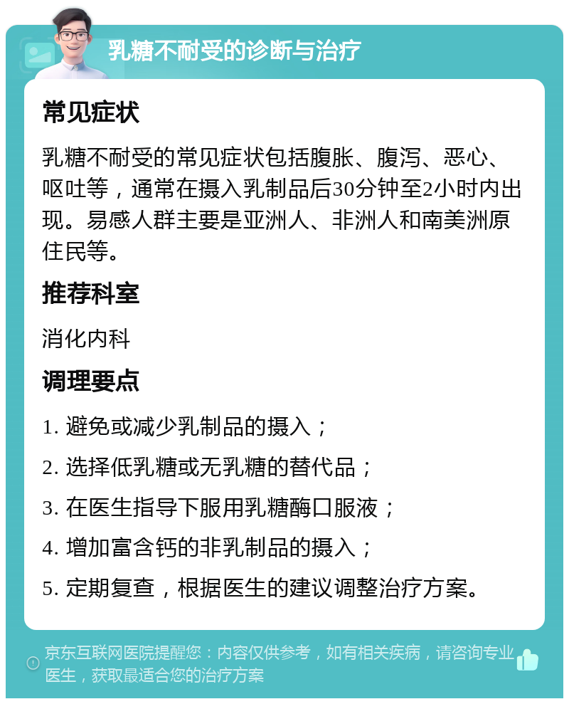 乳糖不耐受的诊断与治疗 常见症状 乳糖不耐受的常见症状包括腹胀、腹泻、恶心、呕吐等，通常在摄入乳制品后30分钟至2小时内出现。易感人群主要是亚洲人、非洲人和南美洲原住民等。 推荐科室 消化内科 调理要点 1. 避免或减少乳制品的摄入； 2. 选择低乳糖或无乳糖的替代品； 3. 在医生指导下服用乳糖酶口服液； 4. 增加富含钙的非乳制品的摄入； 5. 定期复查，根据医生的建议调整治疗方案。