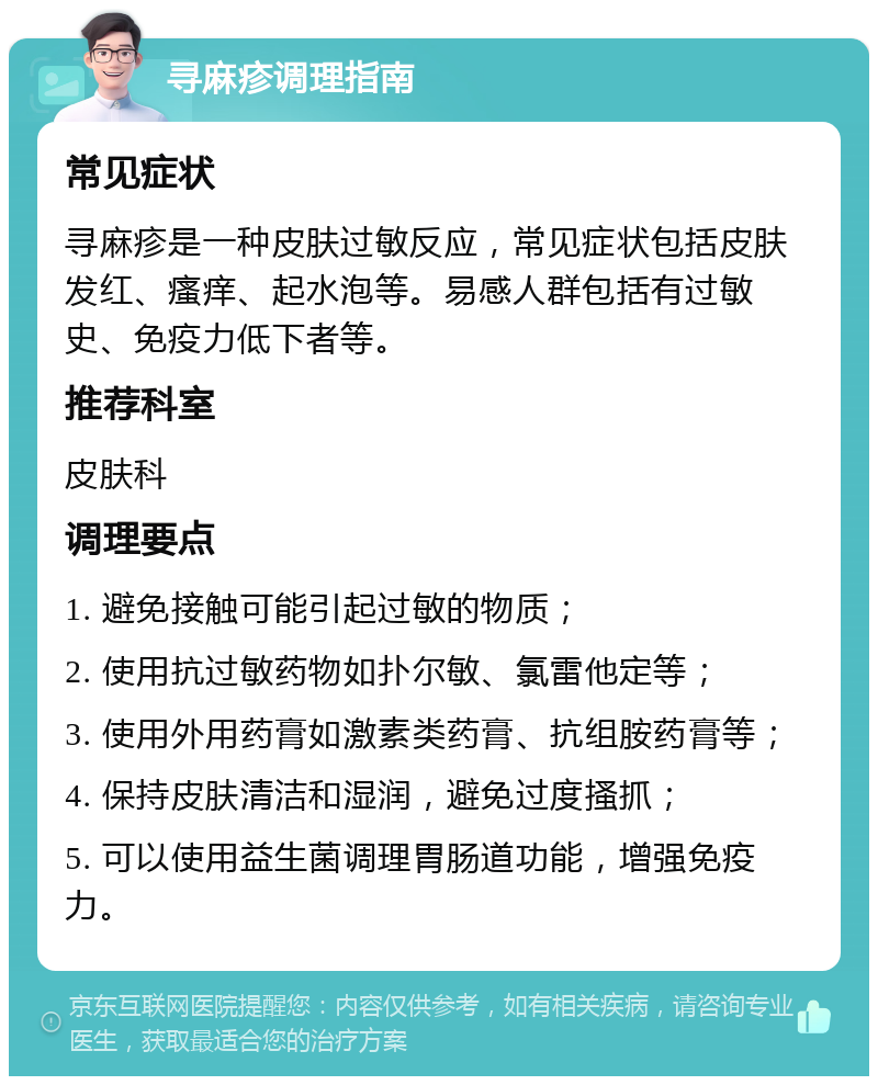 寻麻疹调理指南 常见症状 寻麻疹是一种皮肤过敏反应，常见症状包括皮肤发红、瘙痒、起水泡等。易感人群包括有过敏史、免疫力低下者等。 推荐科室 皮肤科 调理要点 1. 避免接触可能引起过敏的物质； 2. 使用抗过敏药物如扑尔敏、氯雷他定等； 3. 使用外用药膏如激素类药膏、抗组胺药膏等； 4. 保持皮肤清洁和湿润，避免过度搔抓； 5. 可以使用益生菌调理胃肠道功能，增强免疫力。