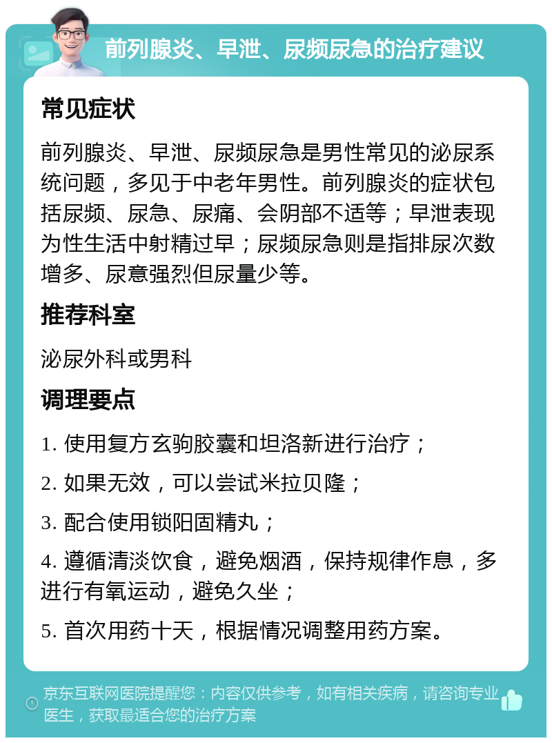 前列腺炎、早泄、尿频尿急的治疗建议 常见症状 前列腺炎、早泄、尿频尿急是男性常见的泌尿系统问题，多见于中老年男性。前列腺炎的症状包括尿频、尿急、尿痛、会阴部不适等；早泄表现为性生活中射精过早；尿频尿急则是指排尿次数增多、尿意强烈但尿量少等。 推荐科室 泌尿外科或男科 调理要点 1. 使用复方玄驹胶囊和坦洛新进行治疗； 2. 如果无效，可以尝试米拉贝隆； 3. 配合使用锁阳固精丸； 4. 遵循清淡饮食，避免烟酒，保持规律作息，多进行有氧运动，避免久坐； 5. 首次用药十天，根据情况调整用药方案。