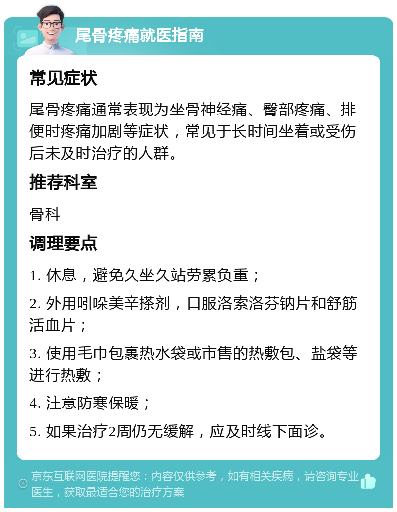 尾骨疼痛就医指南 常见症状 尾骨疼痛通常表现为坐骨神经痛、臀部疼痛、排便时疼痛加剧等症状，常见于长时间坐着或受伤后未及时治疗的人群。 推荐科室 骨科 调理要点 1. 休息，避免久坐久站劳累负重； 2. 外用吲哚美辛搽剂，口服洛索洛芬钠片和舒筋活血片； 3. 使用毛巾包裹热水袋或市售的热敷包、盐袋等进行热敷； 4. 注意防寒保暖； 5. 如果治疗2周仍无缓解，应及时线下面诊。