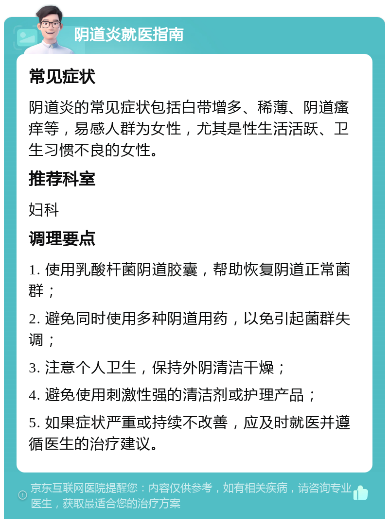 阴道炎就医指南 常见症状 阴道炎的常见症状包括白带增多、稀薄、阴道瘙痒等，易感人群为女性，尤其是性生活活跃、卫生习惯不良的女性。 推荐科室 妇科 调理要点 1. 使用乳酸杆菌阴道胶囊，帮助恢复阴道正常菌群； 2. 避免同时使用多种阴道用药，以免引起菌群失调； 3. 注意个人卫生，保持外阴清洁干燥； 4. 避免使用刺激性强的清洁剂或护理产品； 5. 如果症状严重或持续不改善，应及时就医并遵循医生的治疗建议。