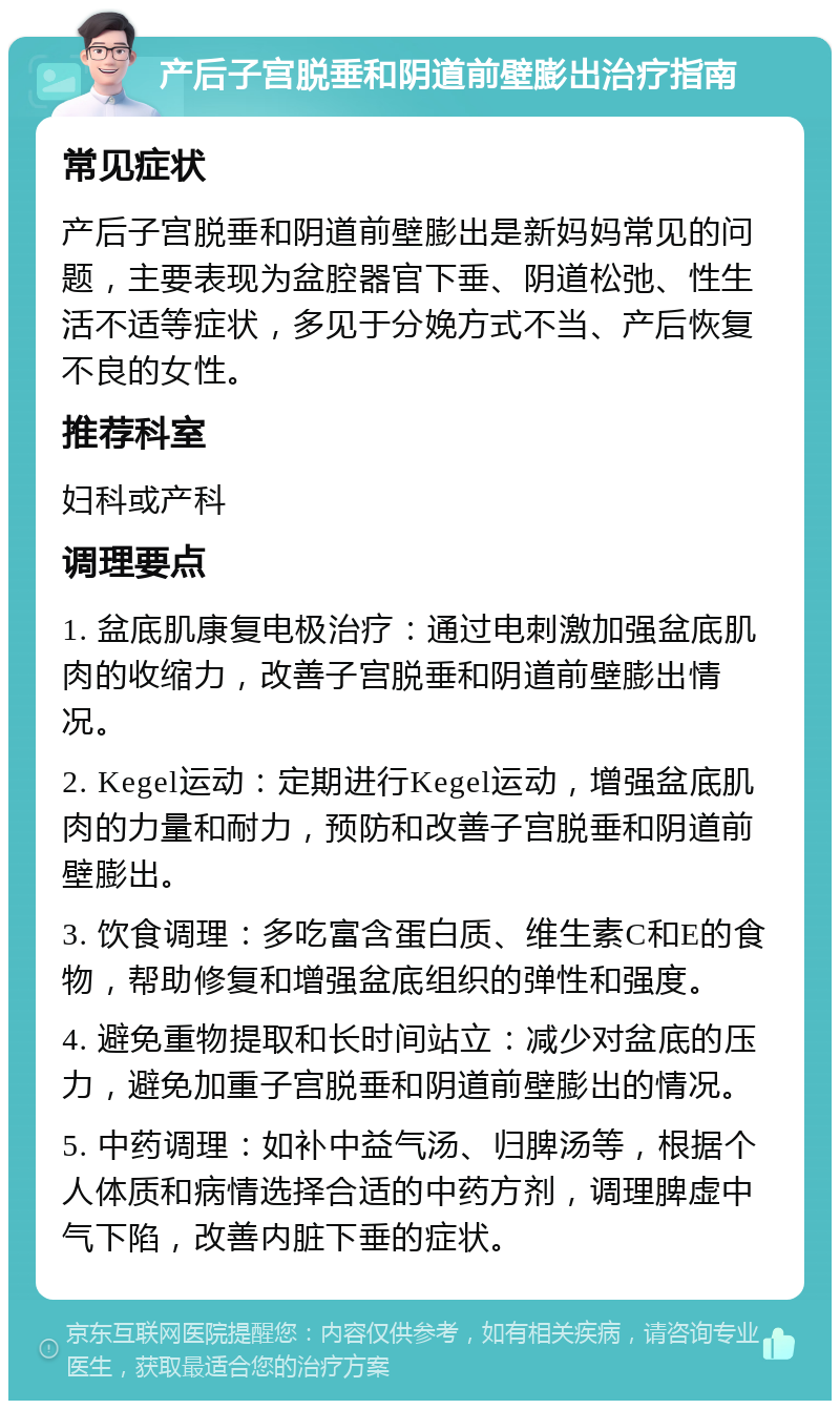 产后子宫脱垂和阴道前壁膨出治疗指南 常见症状 产后子宫脱垂和阴道前壁膨出是新妈妈常见的问题，主要表现为盆腔器官下垂、阴道松弛、性生活不适等症状，多见于分娩方式不当、产后恢复不良的女性。 推荐科室 妇科或产科 调理要点 1. 盆底肌康复电极治疗：通过电刺激加强盆底肌肉的收缩力，改善子宫脱垂和阴道前壁膨出情况。 2. Kegel运动：定期进行Kegel运动，增强盆底肌肉的力量和耐力，预防和改善子宫脱垂和阴道前壁膨出。 3. 饮食调理：多吃富含蛋白质、维生素C和E的食物，帮助修复和增强盆底组织的弹性和强度。 4. 避免重物提取和长时间站立：减少对盆底的压力，避免加重子宫脱垂和阴道前壁膨出的情况。 5. 中药调理：如补中益气汤、归脾汤等，根据个人体质和病情选择合适的中药方剂，调理脾虚中气下陷，改善内脏下垂的症状。