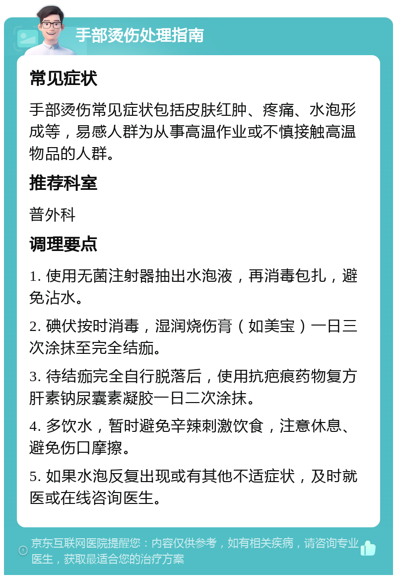 手部烫伤处理指南 常见症状 手部烫伤常见症状包括皮肤红肿、疼痛、水泡形成等，易感人群为从事高温作业或不慎接触高温物品的人群。 推荐科室 普外科 调理要点 1. 使用无菌注射器抽出水泡液，再消毒包扎，避免沾水。 2. 碘伏按时消毒，湿润烧伤膏（如美宝）一日三次涂抹至完全结痂。 3. 待结痂完全自行脱落后，使用抗疤痕药物复方肝素钠尿囊素凝胶一日二次涂抹。 4. 多饮水，暂时避免辛辣刺激饮食，注意休息、避免伤口摩擦。 5. 如果水泡反复出现或有其他不适症状，及时就医或在线咨询医生。