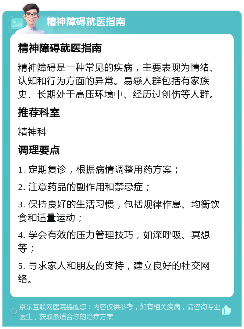 精神障碍就医指南 精神障碍就医指南 精神障碍是一种常见的疾病，主要表现为情绪、认知和行为方面的异常。易感人群包括有家族史、长期处于高压环境中、经历过创伤等人群。 推荐科室 精神科 调理要点 1. 定期复诊，根据病情调整用药方案； 2. 注意药品的副作用和禁忌症； 3. 保持良好的生活习惯，包括规律作息、均衡饮食和适量运动； 4. 学会有效的压力管理技巧，如深呼吸、冥想等； 5. 寻求家人和朋友的支持，建立良好的社交网络。