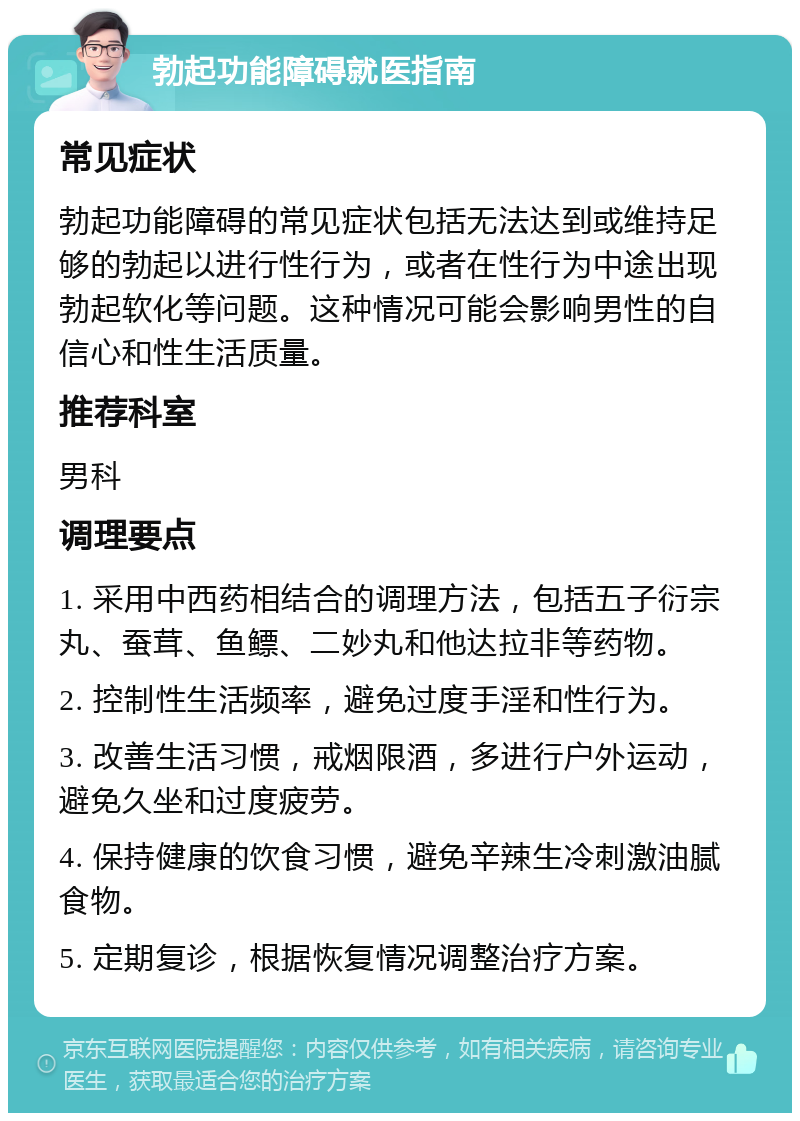 勃起功能障碍就医指南 常见症状 勃起功能障碍的常见症状包括无法达到或维持足够的勃起以进行性行为，或者在性行为中途出现勃起软化等问题。这种情况可能会影响男性的自信心和性生活质量。 推荐科室 男科 调理要点 1. 采用中西药相结合的调理方法，包括五子衍宗丸、蚕茸、鱼鳔、二妙丸和他达拉非等药物。 2. 控制性生活频率，避免过度手淫和性行为。 3. 改善生活习惯，戒烟限酒，多进行户外运动，避免久坐和过度疲劳。 4. 保持健康的饮食习惯，避免辛辣生冷刺激油腻食物。 5. 定期复诊，根据恢复情况调整治疗方案。