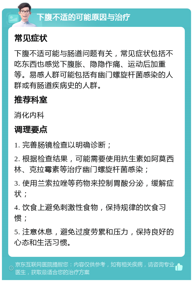 下腹不适的可能原因与治疗 常见症状 下腹不适可能与肠道问题有关，常见症状包括不吃东西也感觉下腹胀、隐隐作痛、运动后加重等。易感人群可能包括有幽门螺旋杆菌感染的人群或有肠道疾病史的人群。 推荐科室 消化内科 调理要点 1. 完善肠镜检查以明确诊断； 2. 根据检查结果，可能需要使用抗生素如阿莫西林、克拉霉素等治疗幽门螺旋杆菌感染； 3. 使用兰索拉唑等药物来控制胃酸分泌，缓解症状； 4. 饮食上避免刺激性食物，保持规律的饮食习惯； 5. 注意休息，避免过度劳累和压力，保持良好的心态和生活习惯。