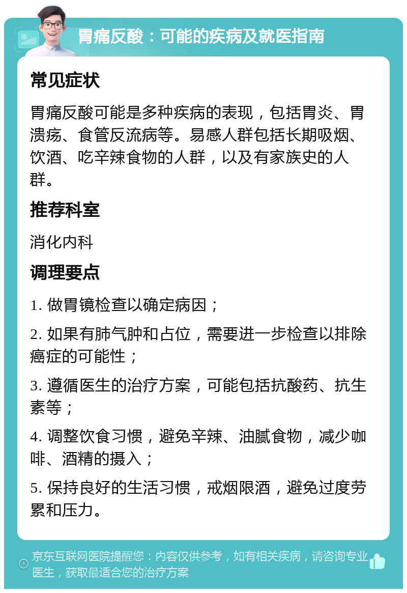 胃痛反酸：可能的疾病及就医指南 常见症状 胃痛反酸可能是多种疾病的表现，包括胃炎、胃溃疡、食管反流病等。易感人群包括长期吸烟、饮酒、吃辛辣食物的人群，以及有家族史的人群。 推荐科室 消化内科 调理要点 1. 做胃镜检查以确定病因； 2. 如果有肺气肿和占位，需要进一步检查以排除癌症的可能性； 3. 遵循医生的治疗方案，可能包括抗酸药、抗生素等； 4. 调整饮食习惯，避免辛辣、油腻食物，减少咖啡、酒精的摄入； 5. 保持良好的生活习惯，戒烟限酒，避免过度劳累和压力。