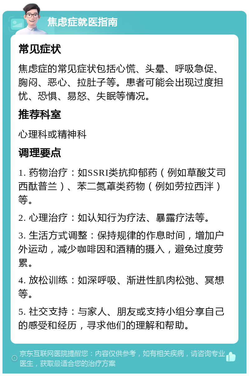 焦虑症就医指南 常见症状 焦虑症的常见症状包括心慌、头晕、呼吸急促、胸闷、恶心、拉肚子等。患者可能会出现过度担忧、恐惧、易怒、失眠等情况。 推荐科室 心理科或精神科 调理要点 1. 药物治疗：如SSRI类抗抑郁药（例如草酸艾司西酞普兰）、苯二氮䓬类药物（例如劳拉西泮）等。 2. 心理治疗：如认知行为疗法、暴露疗法等。 3. 生活方式调整：保持规律的作息时间，增加户外运动，减少咖啡因和酒精的摄入，避免过度劳累。 4. 放松训练：如深呼吸、渐进性肌肉松弛、冥想等。 5. 社交支持：与家人、朋友或支持小组分享自己的感受和经历，寻求他们的理解和帮助。