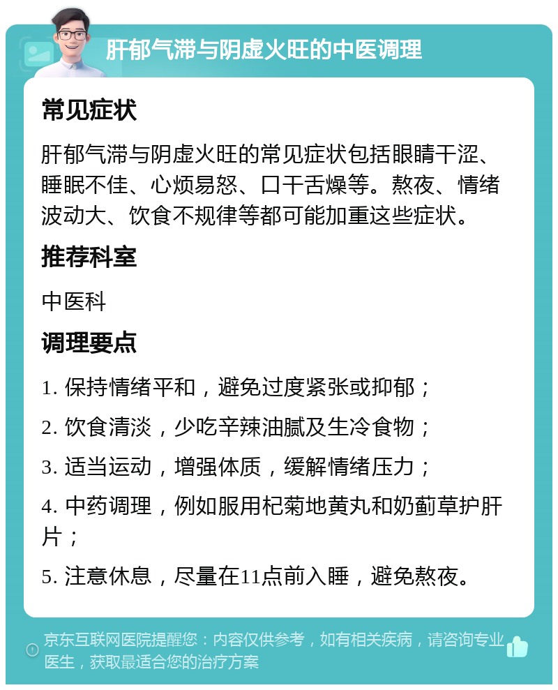 肝郁气滞与阴虚火旺的中医调理 常见症状 肝郁气滞与阴虚火旺的常见症状包括眼睛干涩、睡眠不佳、心烦易怒、口干舌燥等。熬夜、情绪波动大、饮食不规律等都可能加重这些症状。 推荐科室 中医科 调理要点 1. 保持情绪平和，避免过度紧张或抑郁； 2. 饮食清淡，少吃辛辣油腻及生冷食物； 3. 适当运动，增强体质，缓解情绪压力； 4. 中药调理，例如服用杞菊地黄丸和奶蓟草护肝片； 5. 注意休息，尽量在11点前入睡，避免熬夜。