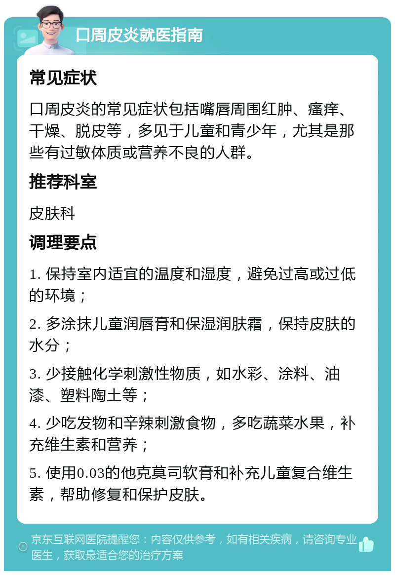 口周皮炎就医指南 常见症状 口周皮炎的常见症状包括嘴唇周围红肿、瘙痒、干燥、脱皮等，多见于儿童和青少年，尤其是那些有过敏体质或营养不良的人群。 推荐科室 皮肤科 调理要点 1. 保持室内适宜的温度和湿度，避免过高或过低的环境； 2. 多涂抹儿童润唇膏和保湿润肤霜，保持皮肤的水分； 3. 少接触化学刺激性物质，如水彩、涂料、油漆、塑料陶土等； 4. 少吃发物和辛辣刺激食物，多吃蔬菜水果，补充维生素和营养； 5. 使用0.03的他克莫司软膏和补充儿童复合维生素，帮助修复和保护皮肤。