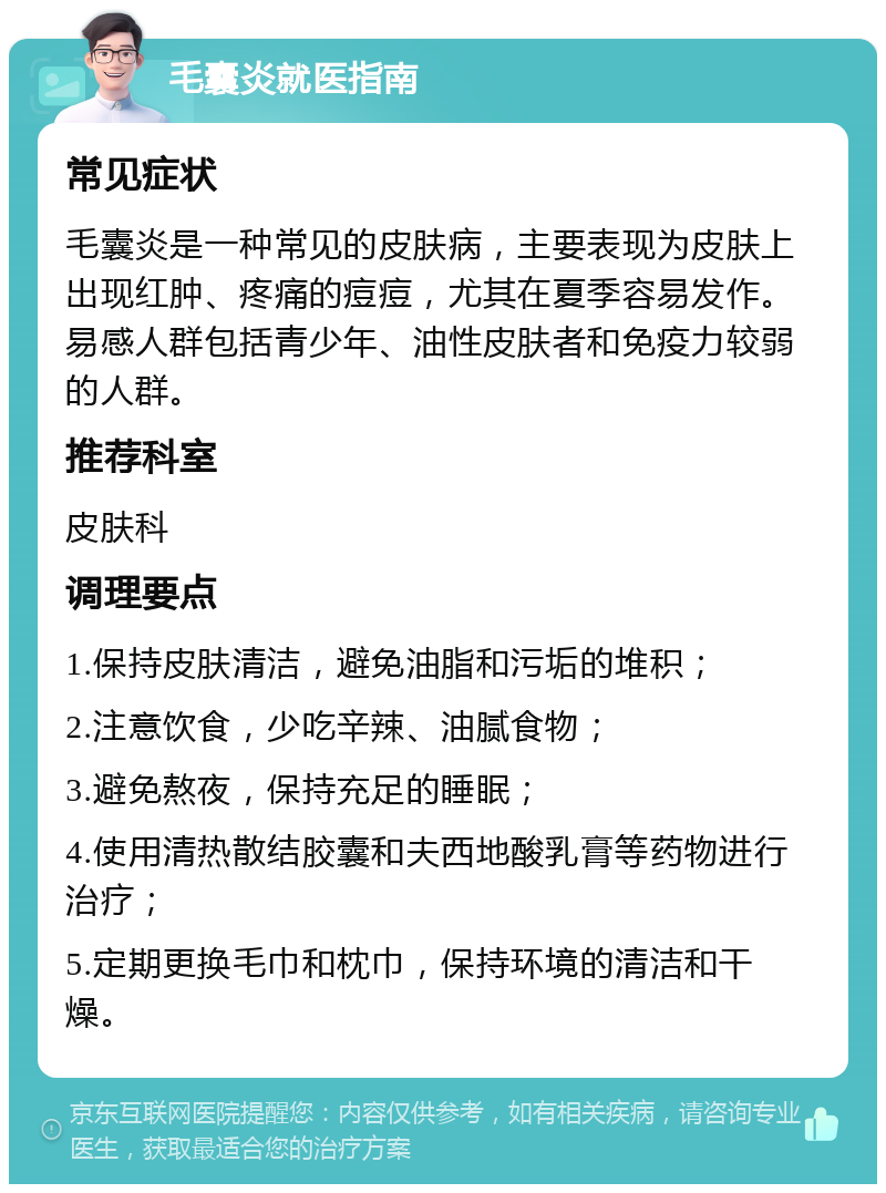 毛囊炎就医指南 常见症状 毛囊炎是一种常见的皮肤病，主要表现为皮肤上出现红肿、疼痛的痘痘，尤其在夏季容易发作。易感人群包括青少年、油性皮肤者和免疫力较弱的人群。 推荐科室 皮肤科 调理要点 1.保持皮肤清洁，避免油脂和污垢的堆积； 2.注意饮食，少吃辛辣、油腻食物； 3.避免熬夜，保持充足的睡眠； 4.使用清热散结胶囊和夫西地酸乳膏等药物进行治疗； 5.定期更换毛巾和枕巾，保持环境的清洁和干燥。