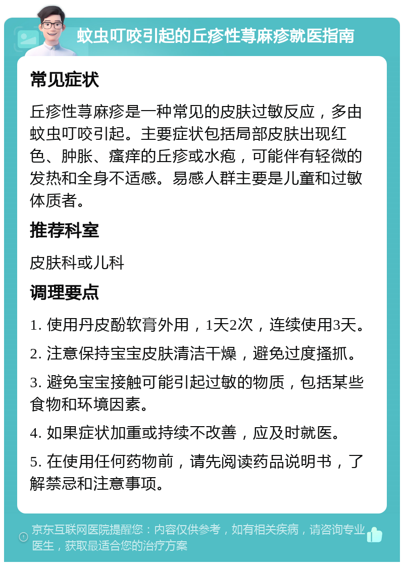 蚊虫叮咬引起的丘疹性荨麻疹就医指南 常见症状 丘疹性荨麻疹是一种常见的皮肤过敏反应，多由蚊虫叮咬引起。主要症状包括局部皮肤出现红色、肿胀、瘙痒的丘疹或水疱，可能伴有轻微的发热和全身不适感。易感人群主要是儿童和过敏体质者。 推荐科室 皮肤科或儿科 调理要点 1. 使用丹皮酚软膏外用，1天2次，连续使用3天。 2. 注意保持宝宝皮肤清洁干燥，避免过度搔抓。 3. 避免宝宝接触可能引起过敏的物质，包括某些食物和环境因素。 4. 如果症状加重或持续不改善，应及时就医。 5. 在使用任何药物前，请先阅读药品说明书，了解禁忌和注意事项。