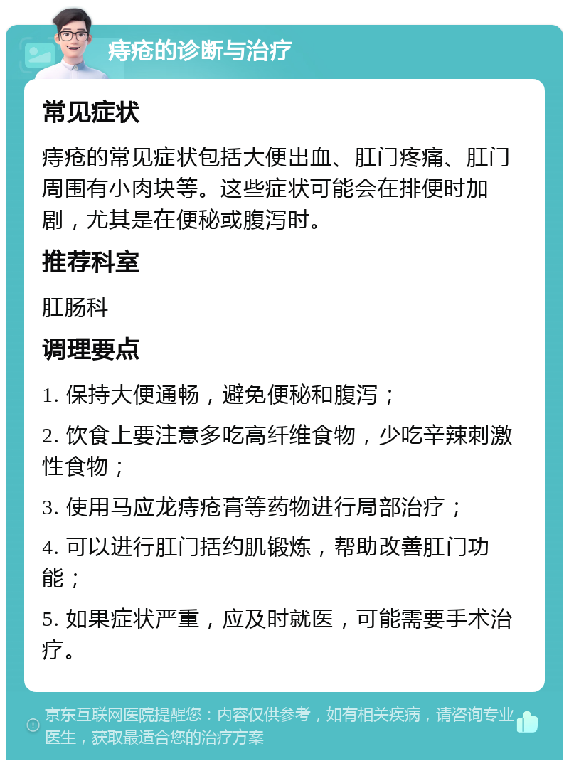 痔疮的诊断与治疗 常见症状 痔疮的常见症状包括大便出血、肛门疼痛、肛门周围有小肉块等。这些症状可能会在排便时加剧，尤其是在便秘或腹泻时。 推荐科室 肛肠科 调理要点 1. 保持大便通畅，避免便秘和腹泻； 2. 饮食上要注意多吃高纤维食物，少吃辛辣刺激性食物； 3. 使用马应龙痔疮膏等药物进行局部治疗； 4. 可以进行肛门括约肌锻炼，帮助改善肛门功能； 5. 如果症状严重，应及时就医，可能需要手术治疗。