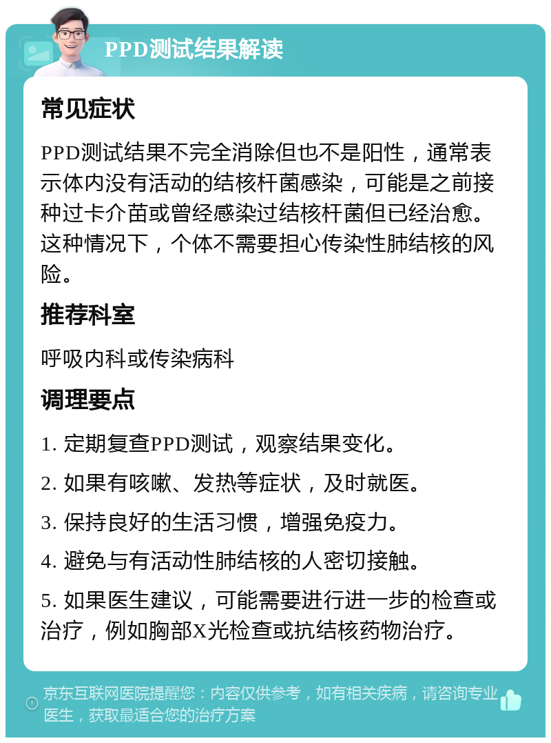 PPD测试结果解读 常见症状 PPD测试结果不完全消除但也不是阳性，通常表示体内没有活动的结核杆菌感染，可能是之前接种过卡介苗或曾经感染过结核杆菌但已经治愈。这种情况下，个体不需要担心传染性肺结核的风险。 推荐科室 呼吸内科或传染病科 调理要点 1. 定期复查PPD测试，观察结果变化。 2. 如果有咳嗽、发热等症状，及时就医。 3. 保持良好的生活习惯，增强免疫力。 4. 避免与有活动性肺结核的人密切接触。 5. 如果医生建议，可能需要进行进一步的检查或治疗，例如胸部X光检查或抗结核药物治疗。