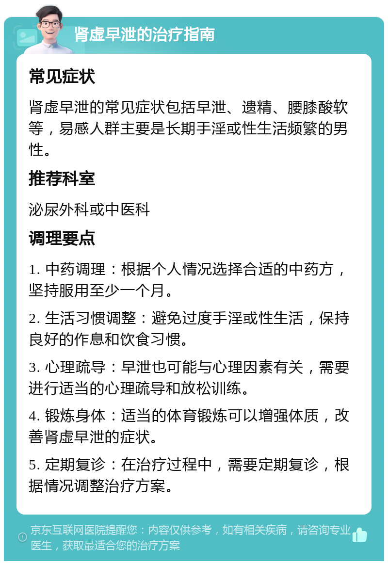 肾虚早泄的治疗指南 常见症状 肾虚早泄的常见症状包括早泄、遗精、腰膝酸软等，易感人群主要是长期手淫或性生活频繁的男性。 推荐科室 泌尿外科或中医科 调理要点 1. 中药调理：根据个人情况选择合适的中药方，坚持服用至少一个月。 2. 生活习惯调整：避免过度手淫或性生活，保持良好的作息和饮食习惯。 3. 心理疏导：早泄也可能与心理因素有关，需要进行适当的心理疏导和放松训练。 4. 锻炼身体：适当的体育锻炼可以增强体质，改善肾虚早泄的症状。 5. 定期复诊：在治疗过程中，需要定期复诊，根据情况调整治疗方案。