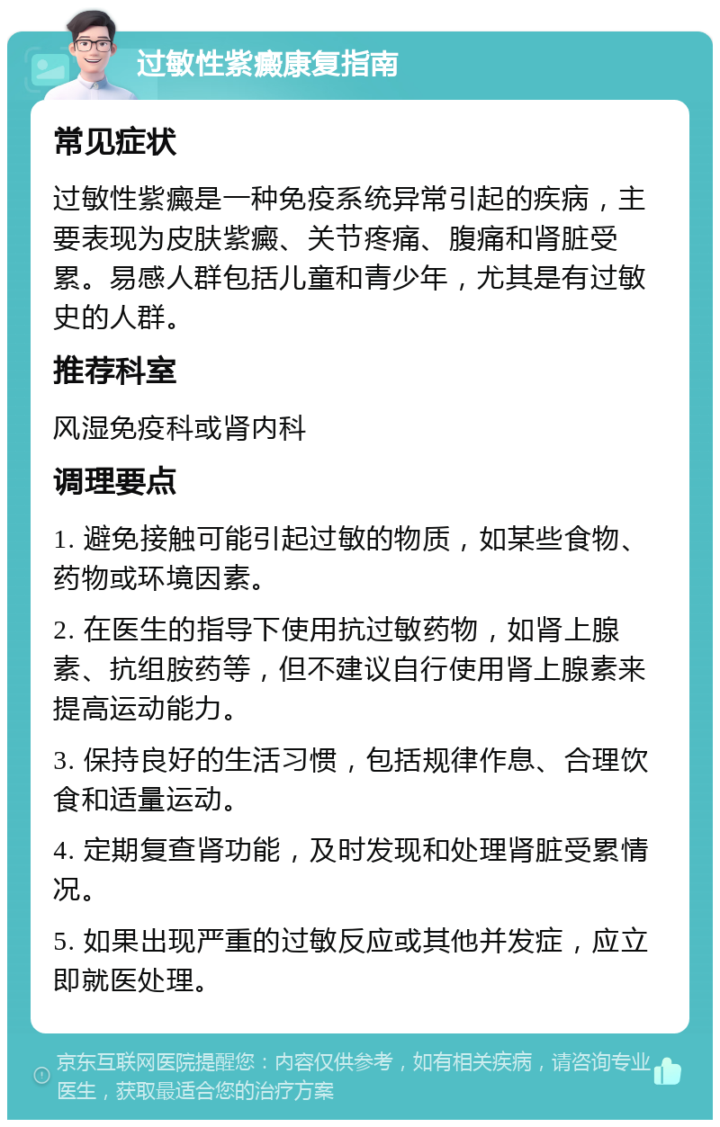 过敏性紫癜康复指南 常见症状 过敏性紫癜是一种免疫系统异常引起的疾病，主要表现为皮肤紫癜、关节疼痛、腹痛和肾脏受累。易感人群包括儿童和青少年，尤其是有过敏史的人群。 推荐科室 风湿免疫科或肾内科 调理要点 1. 避免接触可能引起过敏的物质，如某些食物、药物或环境因素。 2. 在医生的指导下使用抗过敏药物，如肾上腺素、抗组胺药等，但不建议自行使用肾上腺素来提高运动能力。 3. 保持良好的生活习惯，包括规律作息、合理饮食和适量运动。 4. 定期复查肾功能，及时发现和处理肾脏受累情况。 5. 如果出现严重的过敏反应或其他并发症，应立即就医处理。