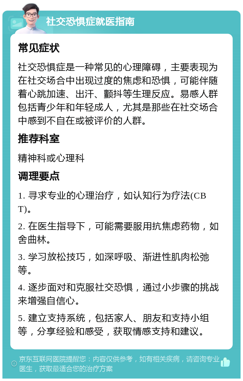 社交恐惧症就医指南 常见症状 社交恐惧症是一种常见的心理障碍，主要表现为在社交场合中出现过度的焦虑和恐惧，可能伴随着心跳加速、出汗、颤抖等生理反应。易感人群包括青少年和年轻成人，尤其是那些在社交场合中感到不自在或被评价的人群。 推荐科室 精神科或心理科 调理要点 1. 寻求专业的心理治疗，如认知行为疗法(CBT)。 2. 在医生指导下，可能需要服用抗焦虑药物，如舍曲林。 3. 学习放松技巧，如深呼吸、渐进性肌肉松弛等。 4. 逐步面对和克服社交恐惧，通过小步骤的挑战来增强自信心。 5. 建立支持系统，包括家人、朋友和支持小组等，分享经验和感受，获取情感支持和建议。