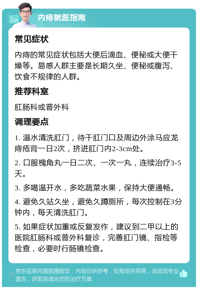 内痔就医指南 常见症状 内痔的常见症状包括大便后滴血、便秘或大便干燥等。易感人群主要是长期久坐、便秘或腹泻、饮食不规律的人群。 推荐科室 肛肠科或普外科 调理要点 1. 温水清洗肛门，待干肛门口及周边外涂马应龙痔疮膏一日2次，挤进肛门内2-3cm处。 2. 口服槐角丸一日二次、一次一丸，连续治疗3-5天。 3. 多喝温开水，多吃蔬菜水果，保持大便通畅。 4. 避免久站久坐，避免久蹲厕所，每次控制在3分钟内，每天清洗肛门。 5. 如果症状加重或反复发作，建议到二甲以上的医院肛肠科或普外科复诊，完善肛门镜、指检等检查，必要时行肠镜检查。