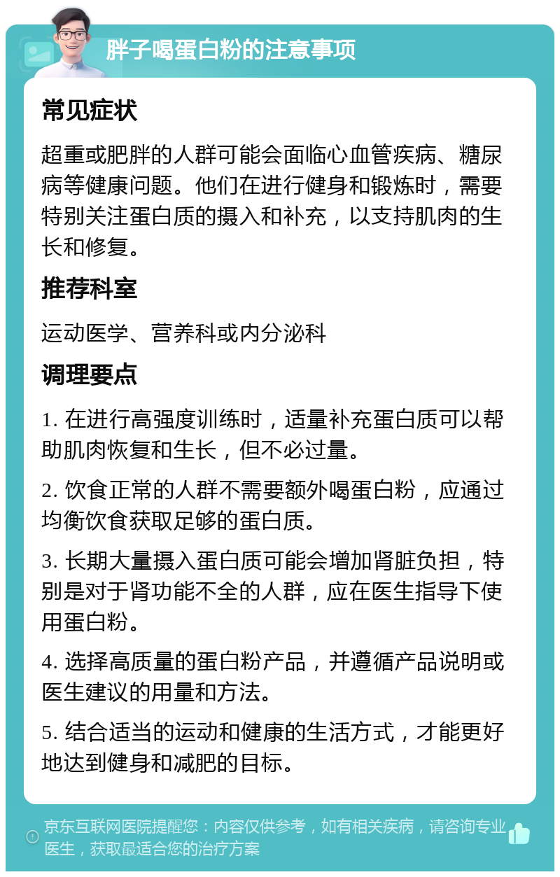 胖子喝蛋白粉的注意事项 常见症状 超重或肥胖的人群可能会面临心血管疾病、糖尿病等健康问题。他们在进行健身和锻炼时，需要特别关注蛋白质的摄入和补充，以支持肌肉的生长和修复。 推荐科室 运动医学、营养科或内分泌科 调理要点 1. 在进行高强度训练时，适量补充蛋白质可以帮助肌肉恢复和生长，但不必过量。 2. 饮食正常的人群不需要额外喝蛋白粉，应通过均衡饮食获取足够的蛋白质。 3. 长期大量摄入蛋白质可能会增加肾脏负担，特别是对于肾功能不全的人群，应在医生指导下使用蛋白粉。 4. 选择高质量的蛋白粉产品，并遵循产品说明或医生建议的用量和方法。 5. 结合适当的运动和健康的生活方式，才能更好地达到健身和减肥的目标。