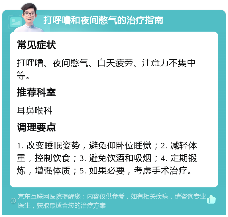 打呼噜和夜间憋气的治疗指南 常见症状 打呼噜、夜间憋气、白天疲劳、注意力不集中等。 推荐科室 耳鼻喉科 调理要点 1. 改变睡眠姿势，避免仰卧位睡觉；2. 减轻体重，控制饮食；3. 避免饮酒和吸烟；4. 定期锻炼，增强体质；5. 如果必要，考虑手术治疗。