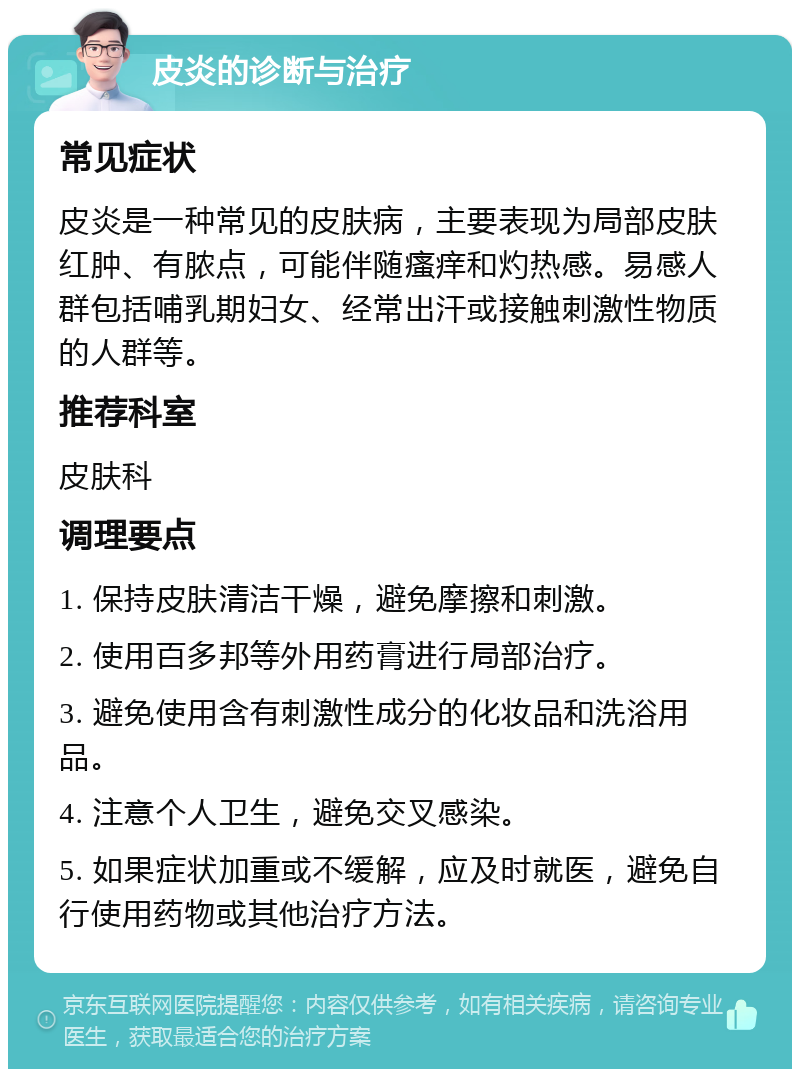 皮炎的诊断与治疗 常见症状 皮炎是一种常见的皮肤病，主要表现为局部皮肤红肿、有脓点，可能伴随瘙痒和灼热感。易感人群包括哺乳期妇女、经常出汗或接触刺激性物质的人群等。 推荐科室 皮肤科 调理要点 1. 保持皮肤清洁干燥，避免摩擦和刺激。 2. 使用百多邦等外用药膏进行局部治疗。 3. 避免使用含有刺激性成分的化妆品和洗浴用品。 4. 注意个人卫生，避免交叉感染。 5. 如果症状加重或不缓解，应及时就医，避免自行使用药物或其他治疗方法。