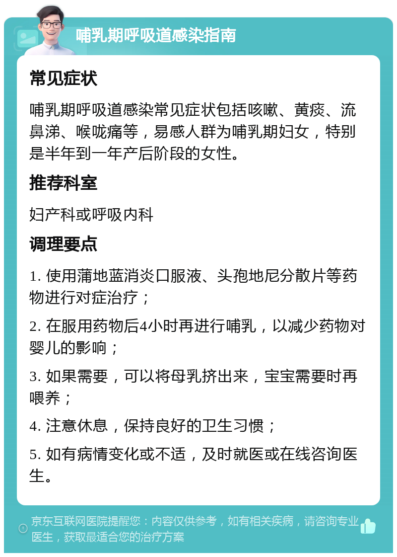 哺乳期呼吸道感染指南 常见症状 哺乳期呼吸道感染常见症状包括咳嗽、黄痰、流鼻涕、喉咙痛等，易感人群为哺乳期妇女，特别是半年到一年产后阶段的女性。 推荐科室 妇产科或呼吸内科 调理要点 1. 使用蒲地蓝消炎口服液、头孢地尼分散片等药物进行对症治疗； 2. 在服用药物后4小时再进行哺乳，以减少药物对婴儿的影响； 3. 如果需要，可以将母乳挤出来，宝宝需要时再喂养； 4. 注意休息，保持良好的卫生习惯； 5. 如有病情变化或不适，及时就医或在线咨询医生。