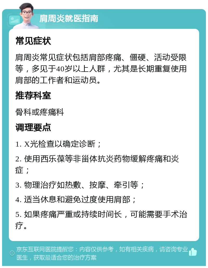 肩周炎就医指南 常见症状 肩周炎常见症状包括肩部疼痛、僵硬、活动受限等，多见于40岁以上人群，尤其是长期重复使用肩部的工作者和运动员。 推荐科室 骨科或疼痛科 调理要点 1. X光检查以确定诊断； 2. 使用西乐葆等非甾体抗炎药物缓解疼痛和炎症； 3. 物理治疗如热敷、按摩、牵引等； 4. 适当休息和避免过度使用肩部； 5. 如果疼痛严重或持续时间长，可能需要手术治疗。