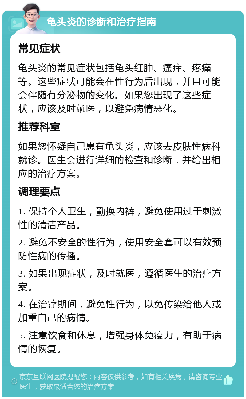 龟头炎的诊断和治疗指南 常见症状 龟头炎的常见症状包括龟头红肿、瘙痒、疼痛等。这些症状可能会在性行为后出现，并且可能会伴随有分泌物的变化。如果您出现了这些症状，应该及时就医，以避免病情恶化。 推荐科室 如果您怀疑自己患有龟头炎，应该去皮肤性病科就诊。医生会进行详细的检查和诊断，并给出相应的治疗方案。 调理要点 1. 保持个人卫生，勤换内裤，避免使用过于刺激性的清洁产品。 2. 避免不安全的性行为，使用安全套可以有效预防性病的传播。 3. 如果出现症状，及时就医，遵循医生的治疗方案。 4. 在治疗期间，避免性行为，以免传染给他人或加重自己的病情。 5. 注意饮食和休息，增强身体免疫力，有助于病情的恢复。