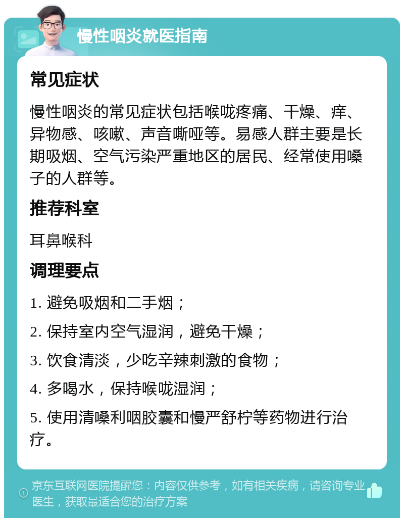 慢性咽炎就医指南 常见症状 慢性咽炎的常见症状包括喉咙疼痛、干燥、痒、异物感、咳嗽、声音嘶哑等。易感人群主要是长期吸烟、空气污染严重地区的居民、经常使用嗓子的人群等。 推荐科室 耳鼻喉科 调理要点 1. 避免吸烟和二手烟； 2. 保持室内空气湿润，避免干燥； 3. 饮食清淡，少吃辛辣刺激的食物； 4. 多喝水，保持喉咙湿润； 5. 使用清嗓利咽胶囊和慢严舒柠等药物进行治疗。