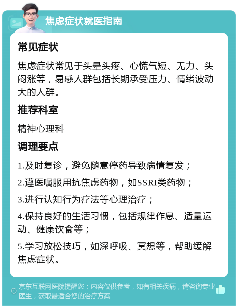 焦虑症状就医指南 常见症状 焦虑症状常见于头晕头疼、心慌气短、无力、头闷涨等，易感人群包括长期承受压力、情绪波动大的人群。 推荐科室 精神心理科 调理要点 1.及时复诊，避免随意停药导致病情复发； 2.遵医嘱服用抗焦虑药物，如SSRI类药物； 3.进行认知行为疗法等心理治疗； 4.保持良好的生活习惯，包括规律作息、适量运动、健康饮食等； 5.学习放松技巧，如深呼吸、冥想等，帮助缓解焦虑症状。