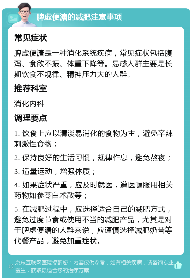 脾虚便溏的减肥注意事项 常见症状 脾虚便溏是一种消化系统疾病，常见症状包括腹泻、食欲不振、体重下降等。易感人群主要是长期饮食不规律、精神压力大的人群。 推荐科室 消化内科 调理要点 1. 饮食上应以清淡易消化的食物为主，避免辛辣刺激性食物； 2. 保持良好的生活习惯，规律作息，避免熬夜； 3. 适量运动，增强体质； 4. 如果症状严重，应及时就医，遵医嘱服用相关药物如参苓白术散等； 5. 在减肥过程中，应选择适合自己的减肥方式，避免过度节食或使用不当的减肥产品，尤其是对于脾虚便溏的人群来说，应谨慎选择减肥奶昔等代餐产品，避免加重症状。