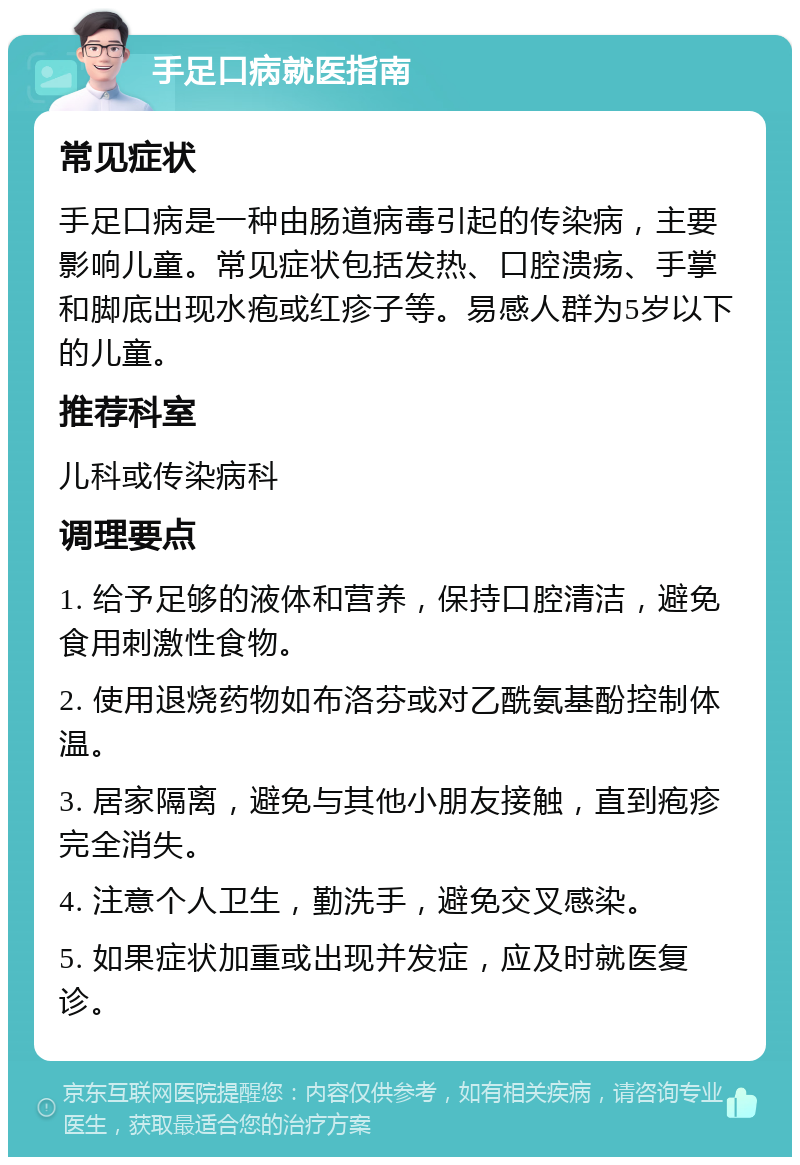 手足口病就医指南 常见症状 手足口病是一种由肠道病毒引起的传染病，主要影响儿童。常见症状包括发热、口腔溃疡、手掌和脚底出现水疱或红疹子等。易感人群为5岁以下的儿童。 推荐科室 儿科或传染病科 调理要点 1. 给予足够的液体和营养，保持口腔清洁，避免食用刺激性食物。 2. 使用退烧药物如布洛芬或对乙酰氨基酚控制体温。 3. 居家隔离，避免与其他小朋友接触，直到疱疹完全消失。 4. 注意个人卫生，勤洗手，避免交叉感染。 5. 如果症状加重或出现并发症，应及时就医复诊。